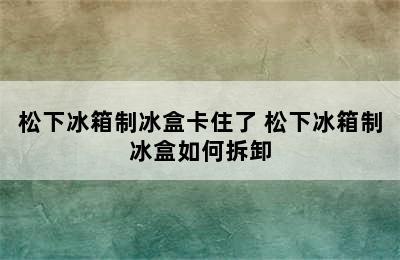 松下冰箱制冰盒卡住了 松下冰箱制冰盒如何拆卸